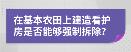 在基本農(nóng)田上建造看護(hù)房是否能夠強(qiáng)制拆除？