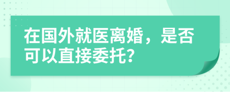 在國外就醫(yī)離婚，是否可以直接委托？
