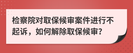 檢察院對(duì)取保候?qū)彴讣M(jìn)行不起訴，如何解除取保候?qū)彛?>
                </a>
            </div>
            <div   id=