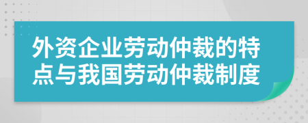 外資企業(yè)勞動(dòng)仲裁的特點(diǎn)與我國(guó)勞動(dòng)仲裁制度