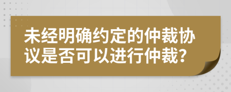 未經(jīng)明確約定的仲裁協(xié)議是否可以進行仲裁？