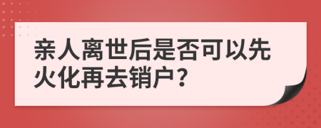親人離世后是否可以先火化再去銷戶？