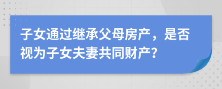子女通過繼承父母房產(chǎn)，是否視為子女夫妻共同財(cái)產(chǎn)？