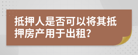 抵押人是否可以將其抵押房產(chǎn)用于出租？