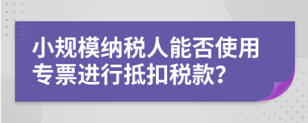 小規(guī)模納稅人能否使用專票進行抵扣稅款？