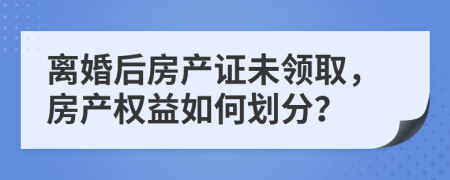 離婚后房產(chǎn)證未領(lǐng)取，房產(chǎn)權(quán)益如何劃分？