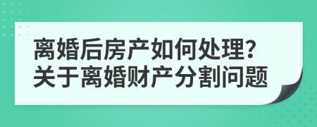 離婚后房產(chǎn)如何處理？關(guān)于離婚財(cái)產(chǎn)分割問(wèn)題