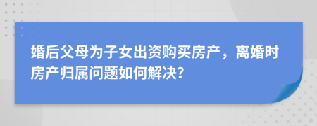婚后父母為子女出資購買房產(chǎn)，離婚時房產(chǎn)歸屬問題如何解決？