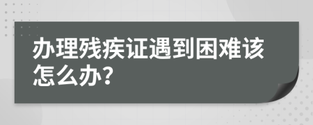 辦理殘疾證遇到困難該怎么辦？