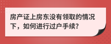 房產(chǎn)證上房東沒有領(lǐng)取的情況下，如何進(jìn)行過戶手續(xù)？