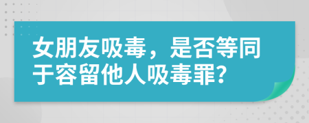 女朋友吸毒，是否等同于容留他人吸毒罪？
