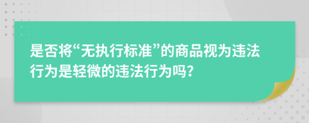 是否將“無(wú)執(zhí)行標(biāo)準(zhǔn)”的商品視為違法行為是輕微的違法行為嗎？