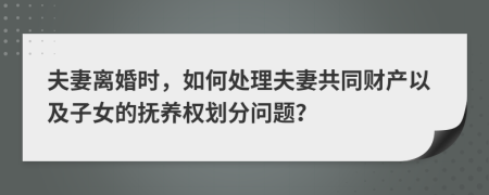 夫妻離婚時，如何處理夫妻共同財產(chǎn)以及子女的撫養(yǎng)權(quán)劃分問題？