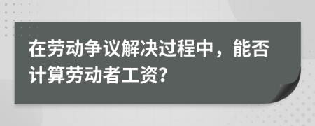在勞動(dòng)爭(zhēng)議解決過程中，能否計(jì)算勞動(dòng)者工資？