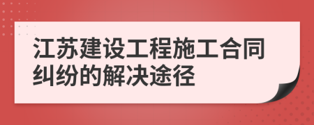 江蘇建設(shè)工程施工合同糾紛的解決途徑