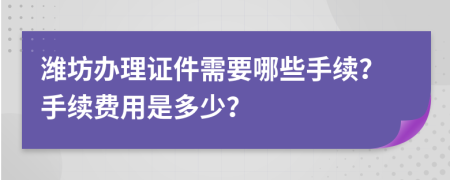 濰坊辦理證件需要哪些手續(xù)？手續(xù)費(fèi)用是多少？