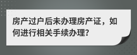 房產(chǎn)過戶后未辦理房產(chǎn)證，如何進行相關手續(xù)辦理？