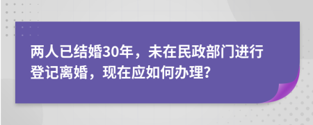 兩人已結婚30年，未在民政部門進行登記離婚，現(xiàn)在應如何辦理？