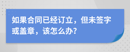 如果合同已經(jīng)訂立，但未簽字或蓋章，該怎么辦？