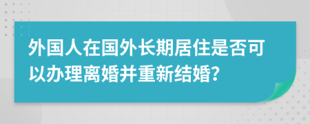 外國(guó)人在國(guó)外長(zhǎng)期居住是否可以辦理離婚并重新結(jié)婚？