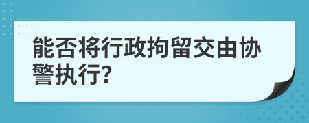 能否將行政拘留交由協(xié)警執(zhí)行？