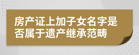 房產(chǎn)證上加子女名字是否屬于遺產(chǎn)繼承范疇