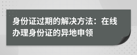 身份證過期的解決方法：在線辦理身份證的異地申領(lǐng)
