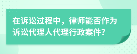 在訴訟過程中，律師能否作為訴訟代理人代理行政案件？
