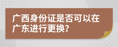 廣西身份證是否可以在廣東進(jìn)行更換？