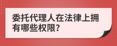 委托代理人在法律上擁有哪些權(quán)限？