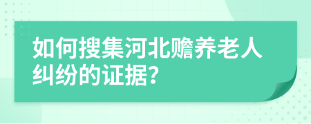 如何搜集河北贍養(yǎng)老人糾紛的證據(jù)？