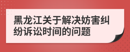 黑龍江關(guān)于解決妨害糾紛訴訟時(shí)間的問題