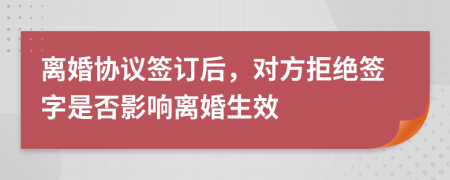 離婚協(xié)議簽訂后，對方拒絕簽字是否影響離婚生效