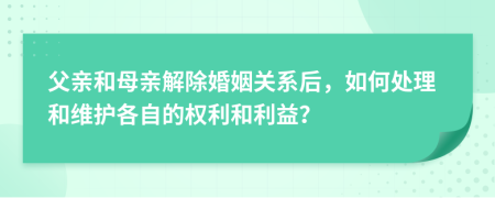 父親和母親解除婚姻關(guān)系后，如何處理和維護(hù)各自的權(quán)利和利益？