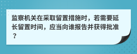 監(jiān)察機關(guān)在采取留置措施時，若需要延長留置時間，應(yīng)當向誰報告并獲得批準？