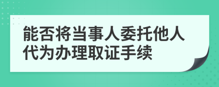 能否將當(dāng)事人委托他人代為辦理取證手續(xù)