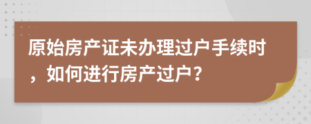 原始房產(chǎn)證未辦理過戶手續(xù)時(shí)，如何進(jìn)行房產(chǎn)過戶？