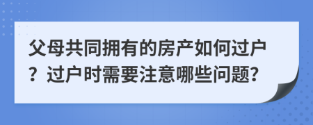 父母共同擁有的房產(chǎn)如何過戶？過戶時(shí)需要注意哪些問題？