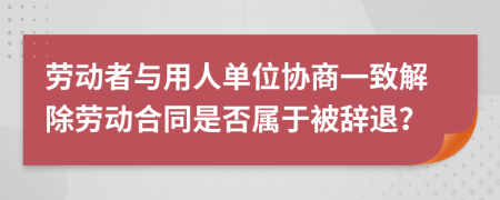 勞動(dòng)者與用人單位協(xié)商一致解除勞動(dòng)合同是否屬于被辭退？
