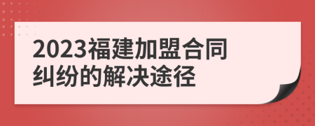 2023福建加盟合同糾紛的解決途徑
