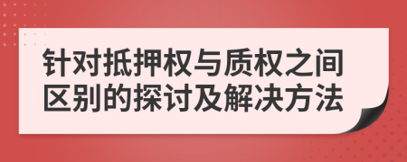 針對(duì)抵押權(quán)與質(zhì)權(quán)之間區(qū)別的探討及解決方法