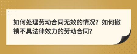 如何處理勞動合同無效的情況？如何撤銷不具法律效力的勞動合同？