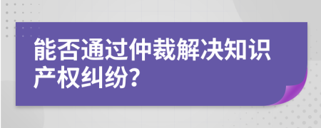 能否通過(guò)仲裁解決知識(shí)產(chǎn)權(quán)糾紛？