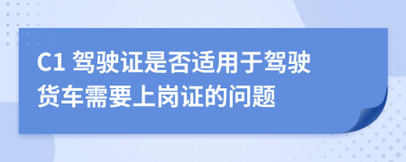C1 駕駛證是否適用于駕駛貨車需要上崗證的問(wèn)題