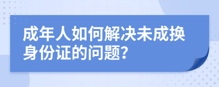 成年人如何解決未成換身份證的問(wèn)題？