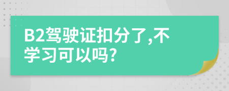 B2駕駛證扣分了,不學(xué)習(xí)可以嗎?