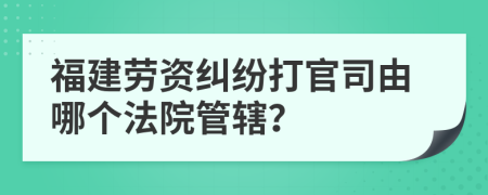 福建勞資糾紛打官司由哪個(gè)法院管轄？