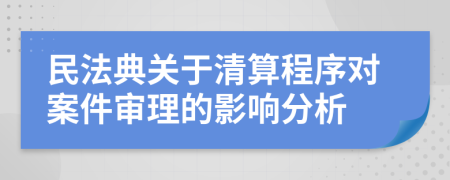 民法典關于清算程序對案件審理的影響分析