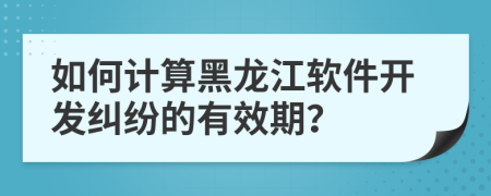 如何計算黑龍江軟件開發(fā)糾紛的有效期？