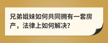兄弟姐妹如何共同擁有一套房產(chǎn)，法律上如何解決？